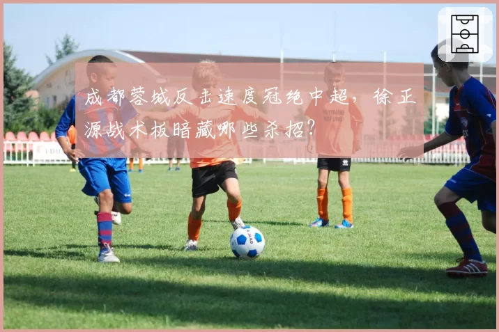 成都蓉城反击速度冠绝中超，徐正源战术板暗藏哪些杀招？
