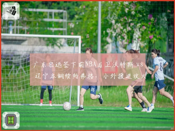 广东宏远签下前NBA后卫沃特斯 vs 辽宁本钢续约弗格,小外援进攻火力对比分析