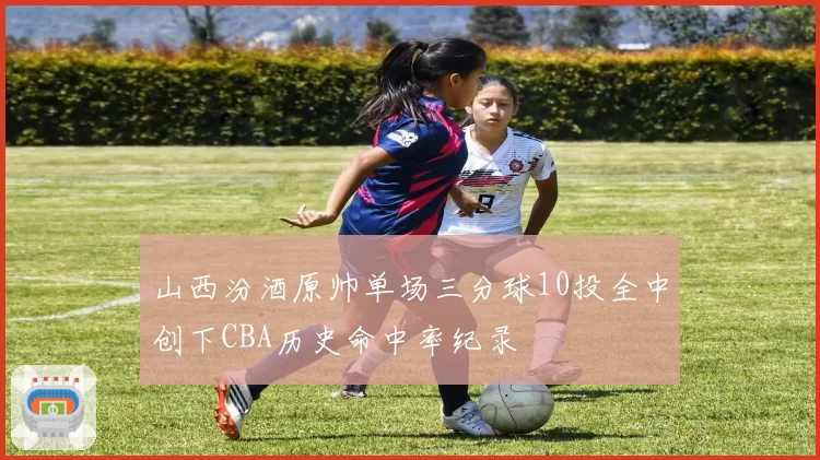 山西汾酒原帅单场三分球10投全中创下CBA历史命中率纪录