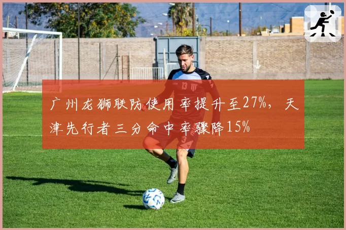 广州龙狮联防使用率提升至27%，天津先行者三分命中率骤降15%