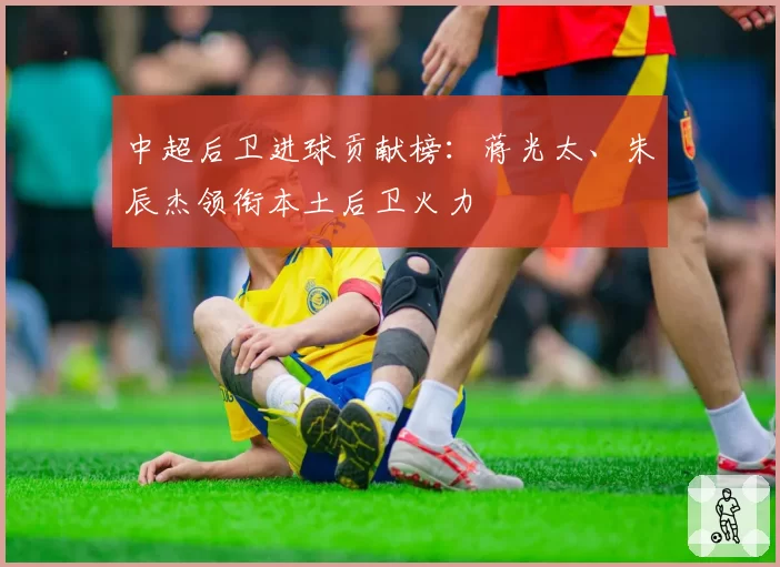 中超后卫进球贡献榜:蒋光太、朱辰杰领衔本土后卫火力