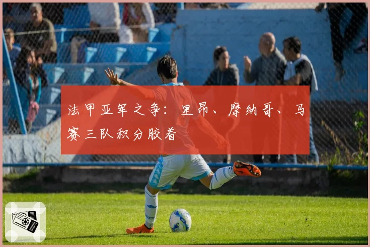 法甲亚军之争:里昂、摩纳哥、马赛三队积分胶着