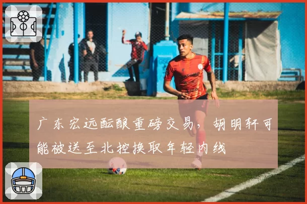 广东宏远酝酿重磅交易，胡明轩可能被送至北控换取年轻内线