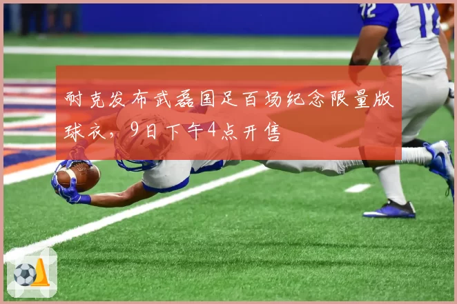 耐克发布武磊国足百场纪念限量版球衣,9日下午4点开售