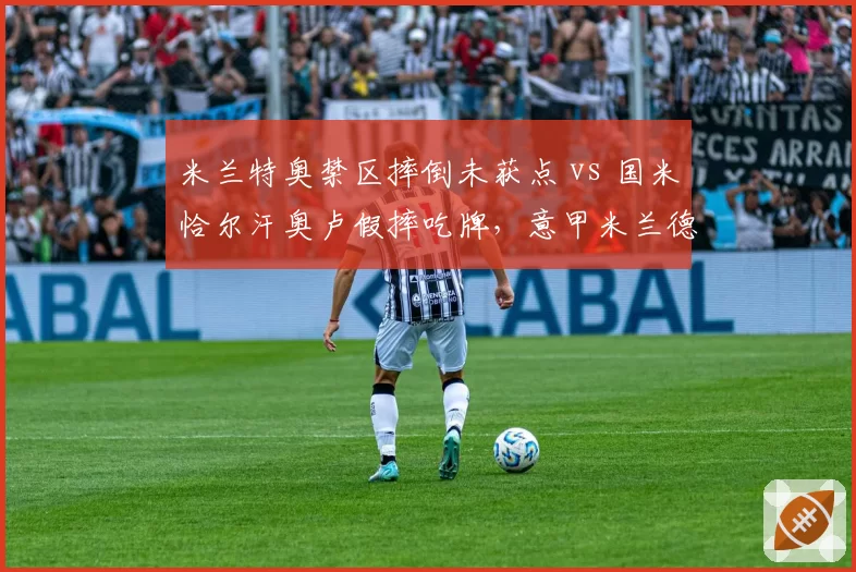 米兰特奥禁区摔倒未获点 vs 国米恰尔汗奥卢假摔吃牌，意甲米兰德比裁判成焦点
