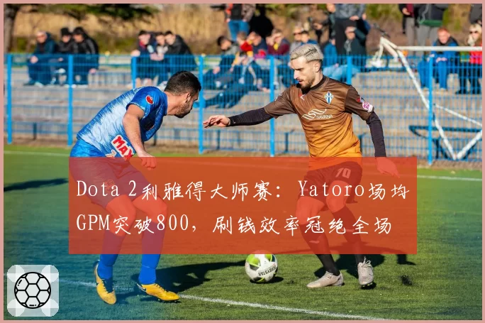 Dota 2利雅得大师赛:Yatoro场均GPM突破800,刷钱效率冠绝全场