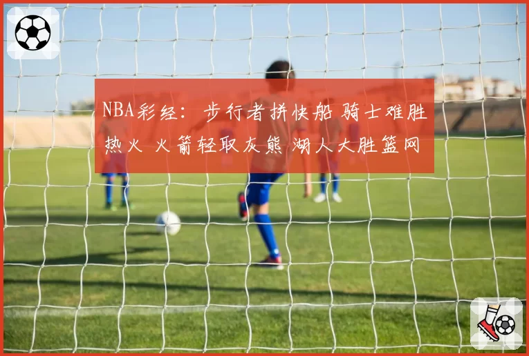 NBA彩经:步行者拼快船 骑士难胜热火 火箭轻取灰熊 湖人大胜篮网
