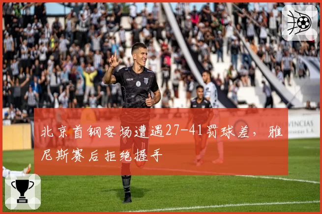 北京首钢客场遭遇27-41罚球差,雅尼斯赛后拒绝握手