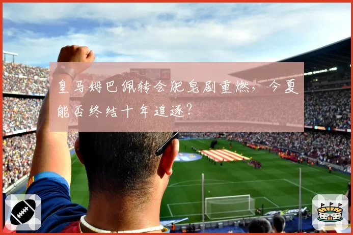 皇马姆巴佩转会肥皂剧重燃,今夏能否终结十年追逐?