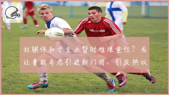 刘骐伟和于金永暂时难堪重任？或让鲁能考虑引进新门将，引发热议