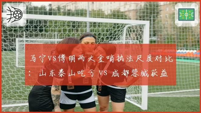 马宁vs傅明两大金哨执法尺度对比:山东泰山吃亏 vs 成都蓉城获益