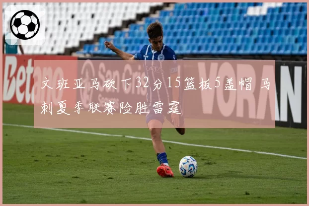 文班亚马砍下32分15篮板5盖帽 马刺夏季联赛险胜雷霆