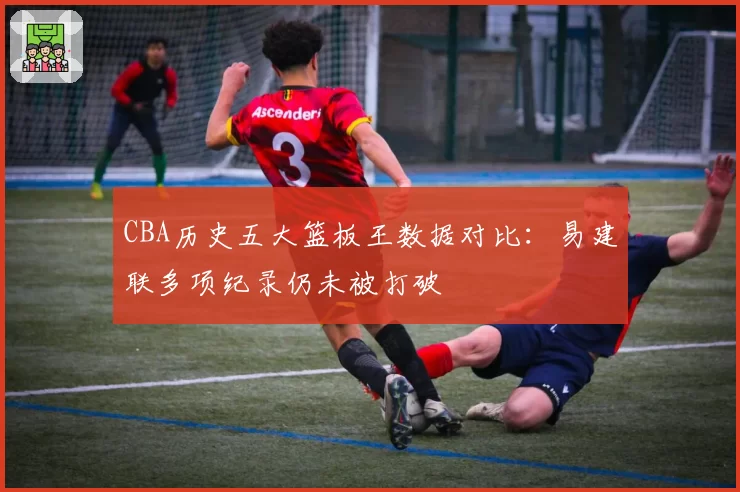 CBA历史五大篮板王数据对比:易建联多项纪录仍未被打破