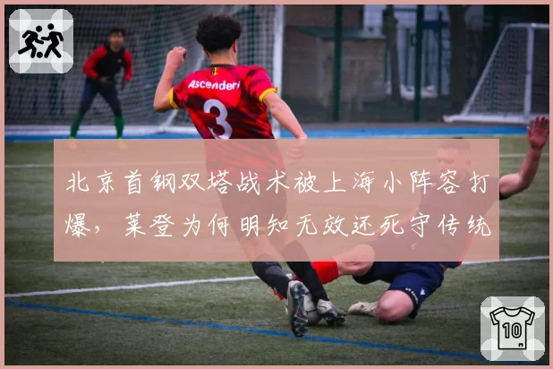 北京首钢双塔战术被上海小阵容打爆，莱登为何明知无效还死守传统打法？