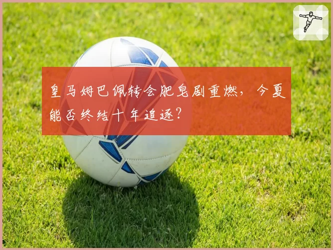皇马姆巴佩转会肥皂剧重燃,今夏能否终结十年追逐?