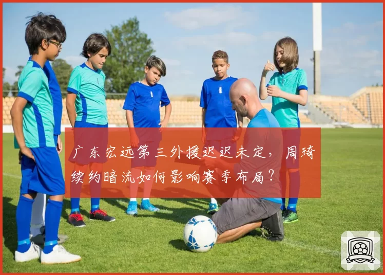 广东宏远第三外援迟迟未定，周琦续约暗流如何影响赛季布局？