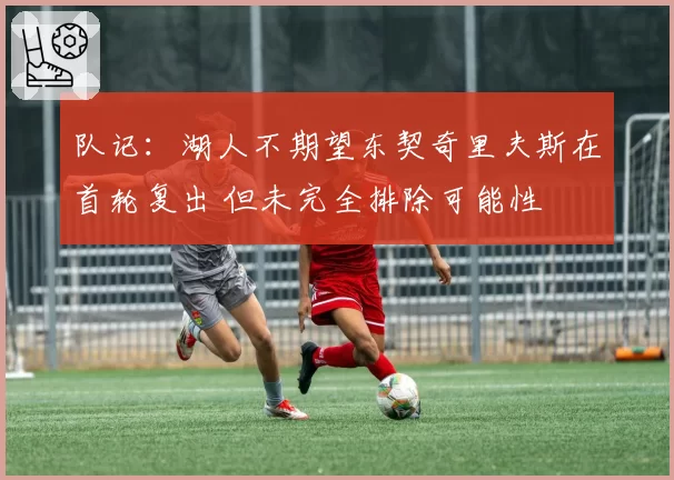 队记：湖人不期望东契奇里夫斯在首轮复出 但未完全排除可能性