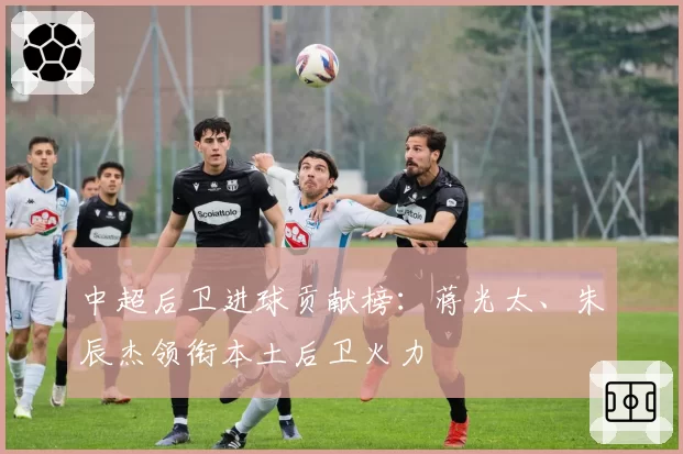 中超后卫进球贡献榜:蒋光太、朱辰杰领衔本土后卫火力
