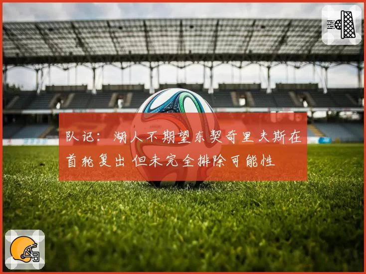 队记：湖人不期望东契奇里夫斯在首轮复出 但未完全排除可能性