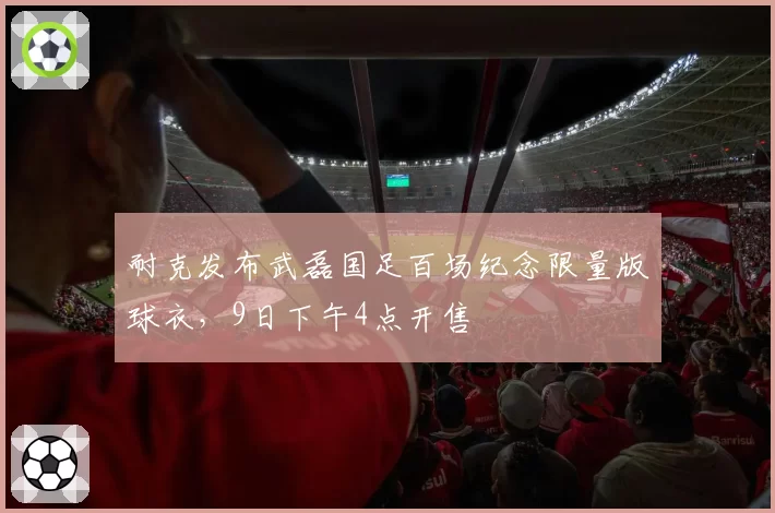 耐克发布武磊国足百场纪念限量版球衣,9日下午4点开售