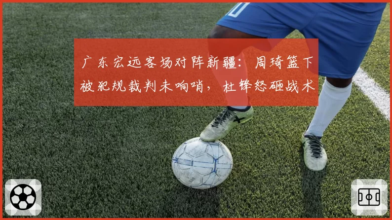 广东宏远客场对阵新疆:周琦篮下被犯规裁判未响哨,杜锋怒砸战术板被罚出场