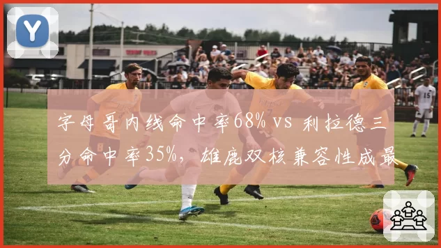 字母哥内线命中率68% vs 利拉德三分命中率35%,雄鹿双核兼容性成最大短板