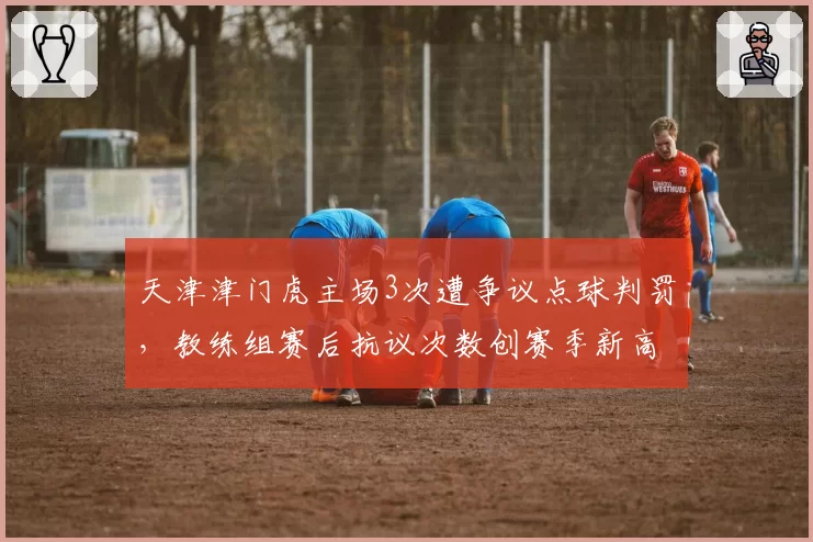 天津津门虎主场3次遭争议点球判罚，教练组赛后抗议次数创赛季新高