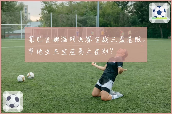 莱巴金娜温网决赛苦战三盘落败，草地女王宝座易主在即？