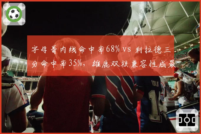 字母哥内线命中率68% vs 利拉德三分命中率35%,雄鹿双核兼容性成最大短板
