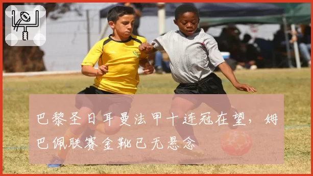 巴黎圣日耳曼法甲十连冠在望,姆巴佩联赛金靴已无悬念