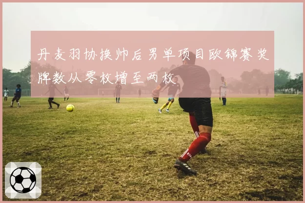 丹麦羽协换帅后男单项目欧锦赛奖牌数从零枚增至两枚