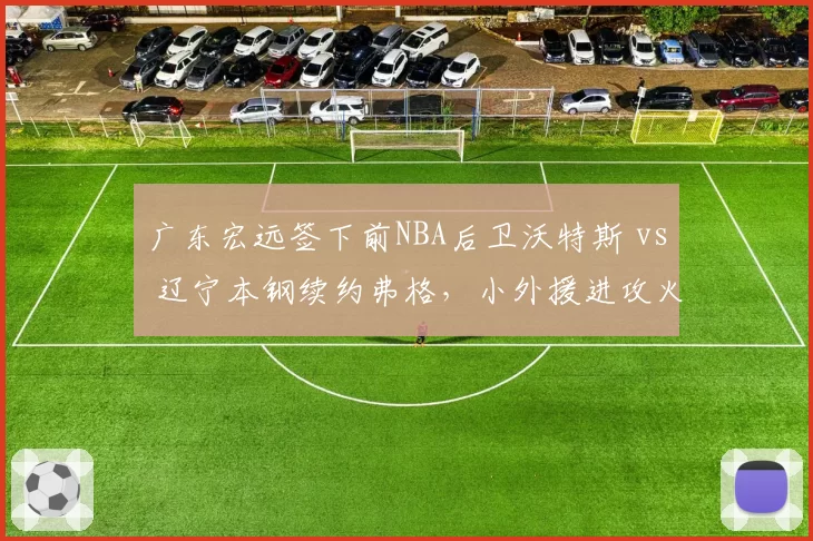 广东宏远签下前NBA后卫沃特斯 vs 辽宁本钢续约弗格,小外援进攻火力对比分析
