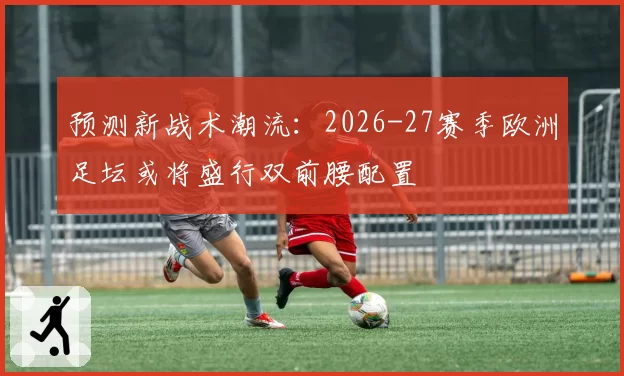 预测新战术潮流：2026-27赛季欧洲足坛或将盛行双前腰配置