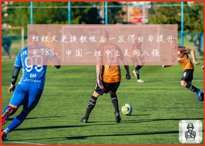 郑钦文更换教练后一发得分率提升至78%，中国一姐冲击美网八强
