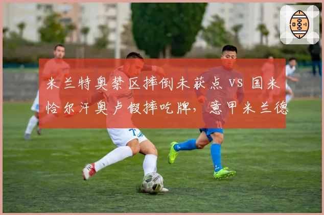 米兰特奥禁区摔倒未获点 vs 国米恰尔汗奥卢假摔吃牌，意甲米兰德比裁判成焦点