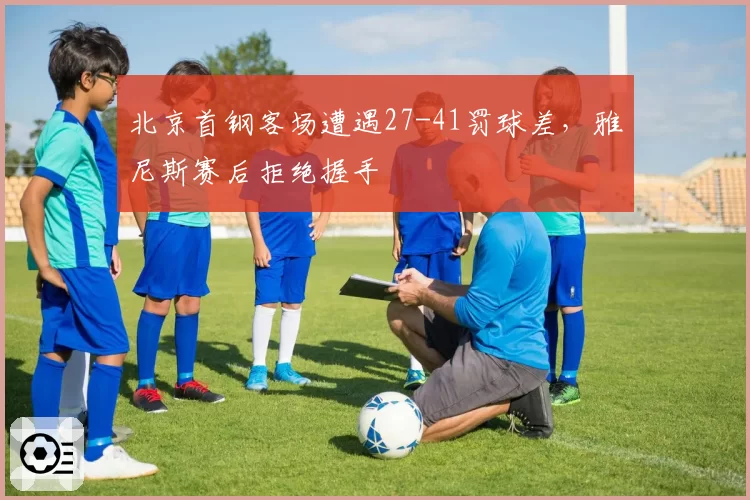 北京首钢客场遭遇27-41罚球差,雅尼斯赛后拒绝握手