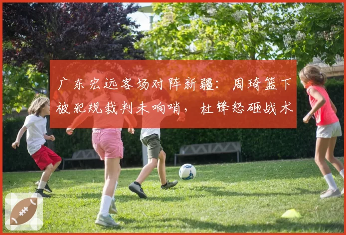 广东宏远客场对阵新疆:周琦篮下被犯规裁判未响哨,杜锋怒砸战术板被罚出场