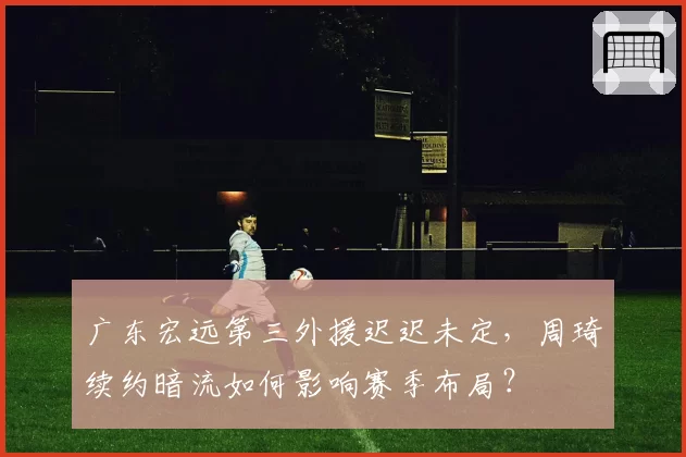 广东宏远第三外援迟迟未定，周琦续约暗流如何影响赛季布局？
