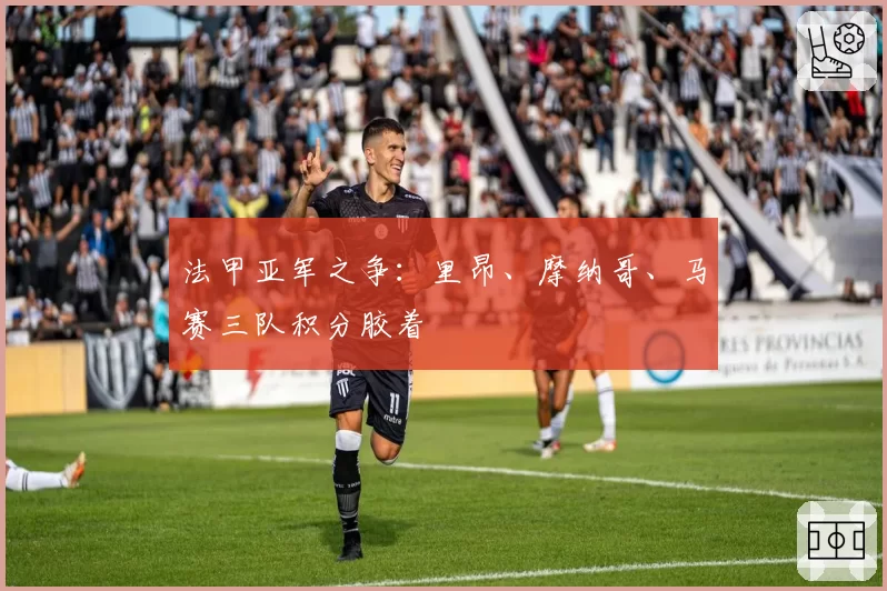 法甲亚军之争:里昂、摩纳哥、马赛三队积分胶着