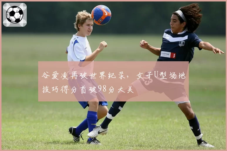 谷爱凌再破世界纪录,女子U型场地技巧得分首破98分大关