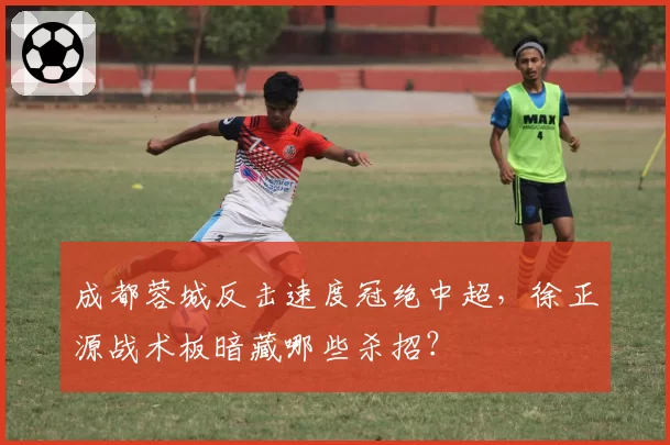 成都蓉城反击速度冠绝中超，徐正源战术板暗藏哪些杀招？