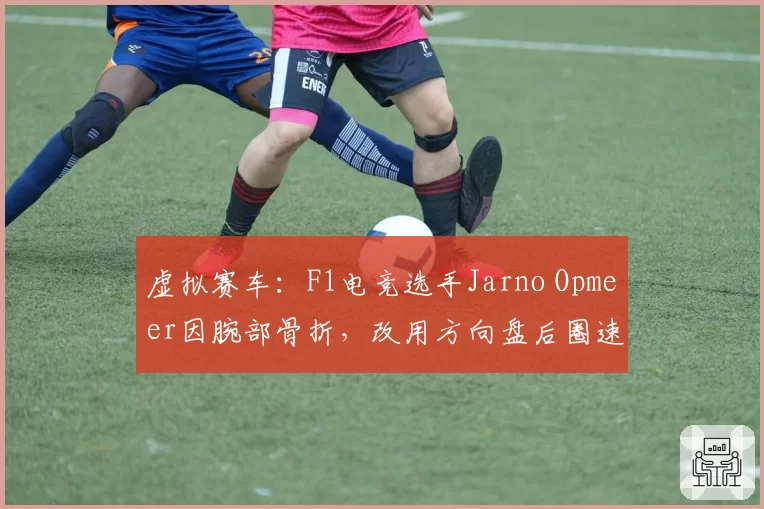 虚拟赛车：F1电竞选手Jarno Opmeer因腕部骨折，改用方向盘后圈速提升0.5秒，复出时间待定